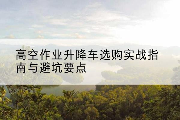 梅江升降车怎么选-高空作业升降车选购实战指南与避坑要点