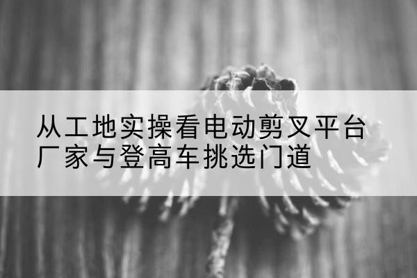 梅江电动剪叉升降平台厂家-从工地实操看电动剪叉平台厂家与登高车挑选门道
