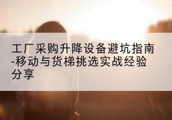 梅江移动式升降机怎么选-工厂采购升降设备避坑指南-移动与货梯挑选实战经验分享