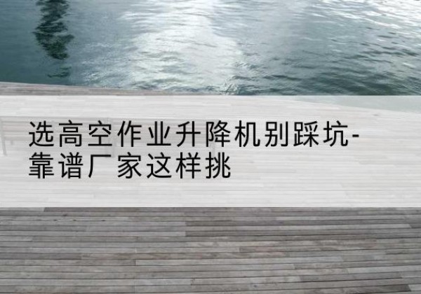 梅江剪叉式升降机厂家-选高空作业升降机别踩坑-靠谱厂家这样挑