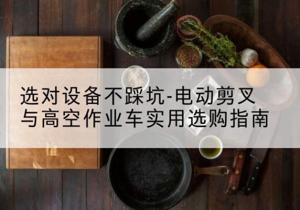 梅江电动剪叉升降平台怎么选-选对设备不踩坑-电动剪叉与高空作业车实用选购指南