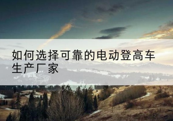 梅江电动登高车厂家-如何选择可靠的电动登高车生产厂家