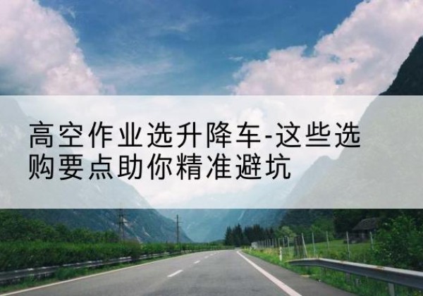 梅江升降车厂家-高空作业选升降车-这些选购要点助你*避坑