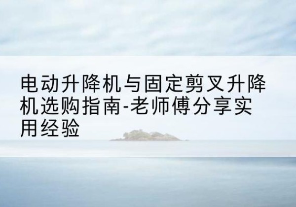 梅江电动升降机怎么选-电动升降机与固定剪叉升降机选购指南-老师傅分享实用经验