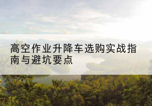 梅江升降车怎么选-高空作业升降车选购实战指南与避坑要点