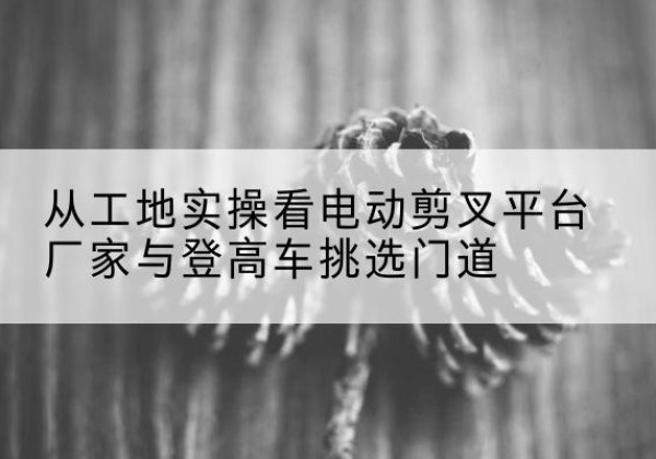 梅江电动剪叉升降平台厂家-从工地实操看电动剪叉平台厂家与登高车挑选门道