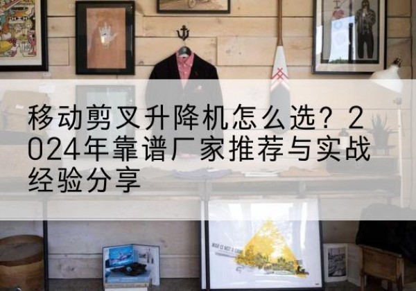 梅江升降平台厂家推荐-移动剪叉升降机怎么选？2024年靠谱厂家推荐与实战经验分享